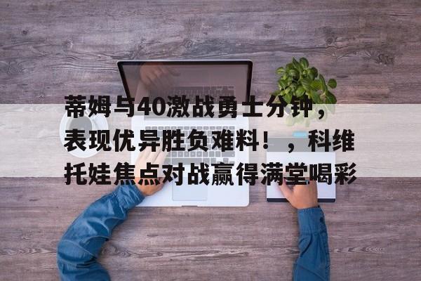 蒂姆与40激战勇士分钟，表现优异胜负难料！，科维托娃焦点对战赢得满堂喝彩